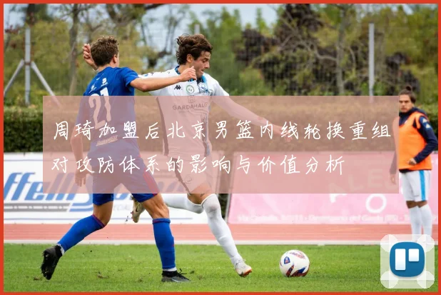 周琦加盟后北京男篮内线轮换重组对攻防体系的影响与价值分析