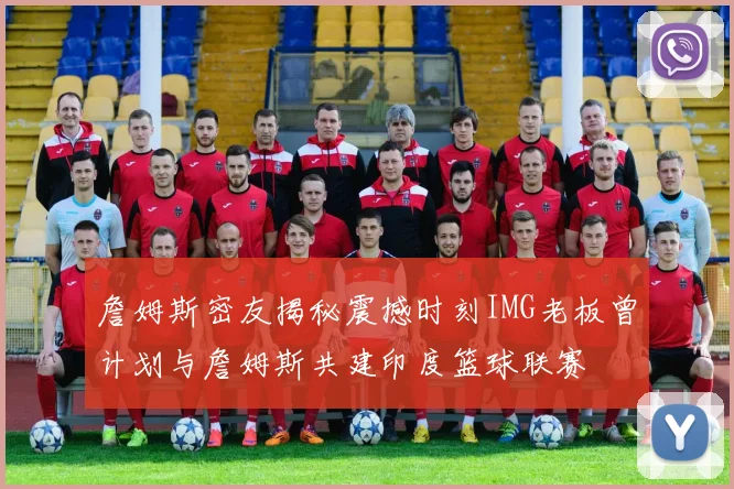詹姆斯密友揭秘震撼时刻IMG老板曾计划与詹姆斯共建印度篮球联赛