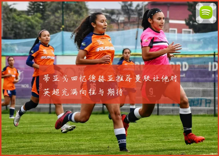 蒂亚戈回忆德赫亚推荐曼联让他对英超充满向往与期待