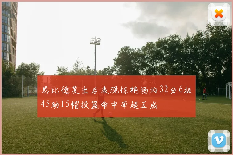 恩比德复出后表现惊艳场均32分6板45助15帽投篮命中率超五成