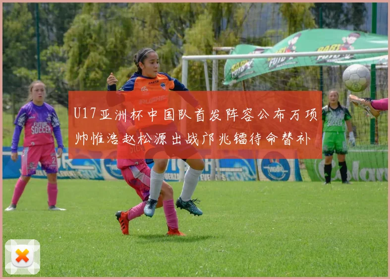 U17亚洲杯中国队首发阵容公布万项帅惟浩赵松源出战邝兆镭待命替补