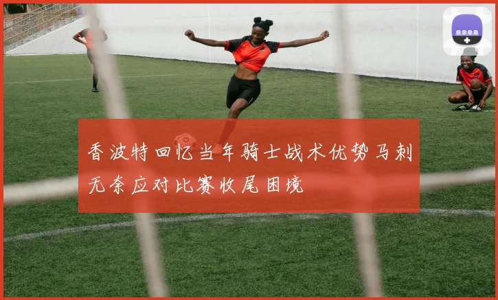 香波特回忆当年骑士战术优势马刺无奈应对比赛收尾困境