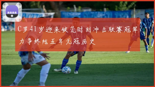 C罗41岁迎来破荒时刻冲击联赛冠军力争终结五年无冠历史