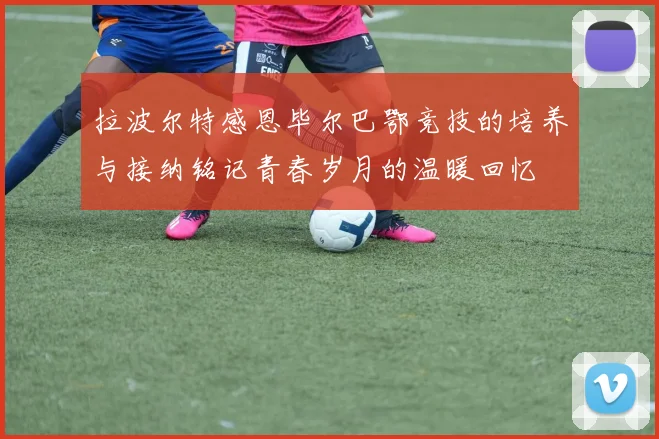 拉波尔特感恩毕尔巴鄂竞技的培养与接纳铭记青春岁月的温暖回忆