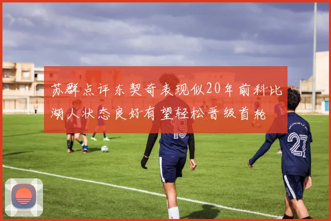 苏群点评东契奇表现似20年前科比湖人状态良好有望轻松晋级首轮