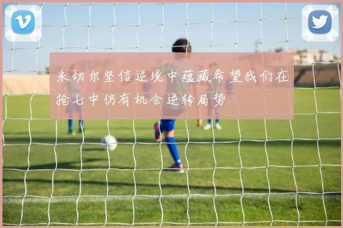 米切尔坚信逆境中蕴藏希望我们在抢七中仍有机会逆转局势