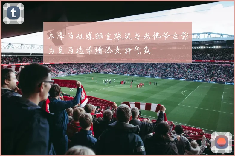 本泽马社媒晒金球奖与老佛爷合影为皇马选举增添支持气氛