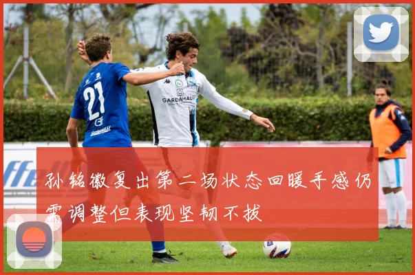 孙铭徽复出第二场状态回暖手感仍需调整但表现坚韧不拔
