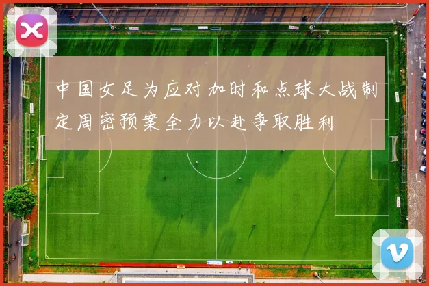 中国女足为应对加时和点球大战制定周密预案全力以赴争取胜利