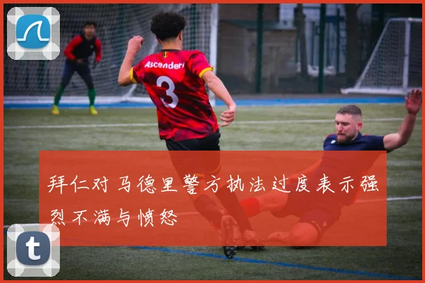 拜仁对马德里警方执法过度表示强烈不满与愤怒